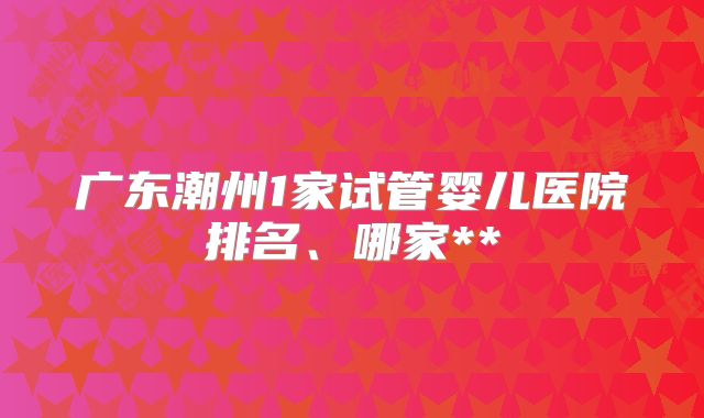 广东潮州1家试管婴儿医院排名、哪家**