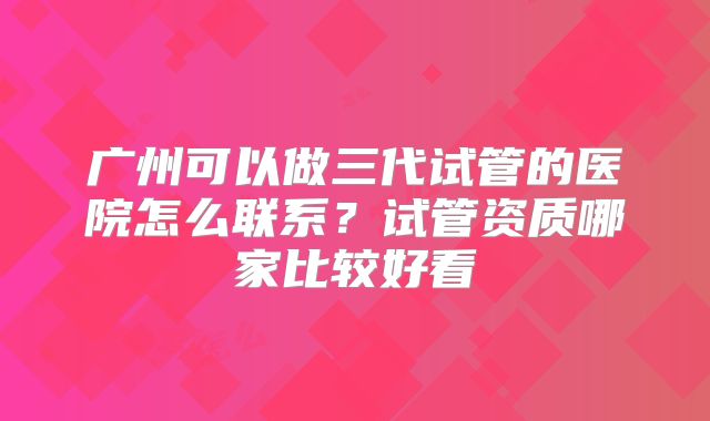 广州可以做三代试管的医院怎么联系？试管资质哪家比较好看
