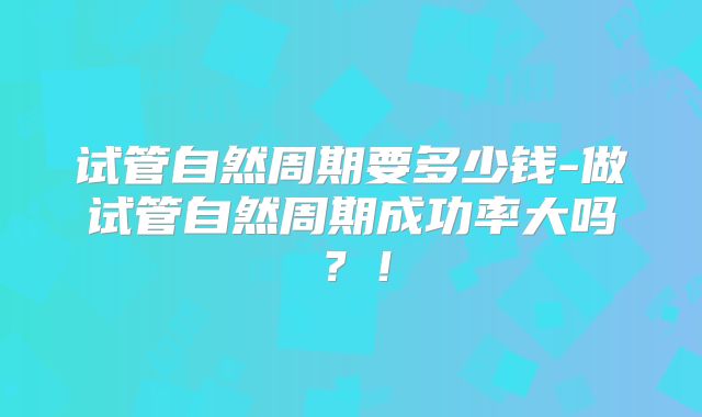 试管自然周期要多少钱-做试管自然周期成功率大吗？！