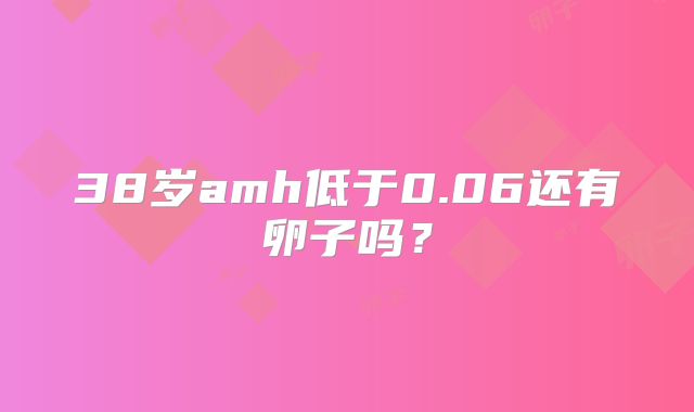 38岁amh低于0.06还有卵子吗?