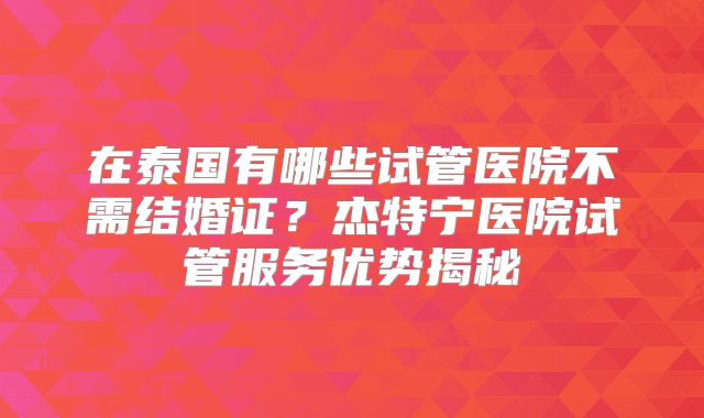 在泰国有哪些试管医院不需结婚证？杰特宁医院试管服务优势揭秘