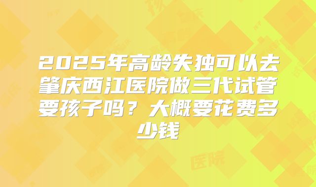 2025年高龄失独可以去肇庆西江医院做三代试管要孩子吗?大概要花费多少钱