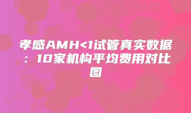 孝感AMH<1试管真实数据：10家机构平均费用对比图