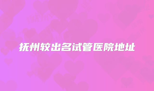 抚州较出名试管医院地址