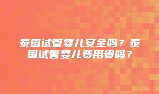 泰国试管婴儿安全吗？泰国试管婴儿费用贵吗？