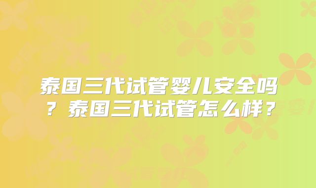 泰国三代试管婴儿安全吗？泰国三代试管怎么样？