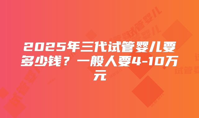 2025年三代试管婴儿要多少钱?一般人要4-10万元