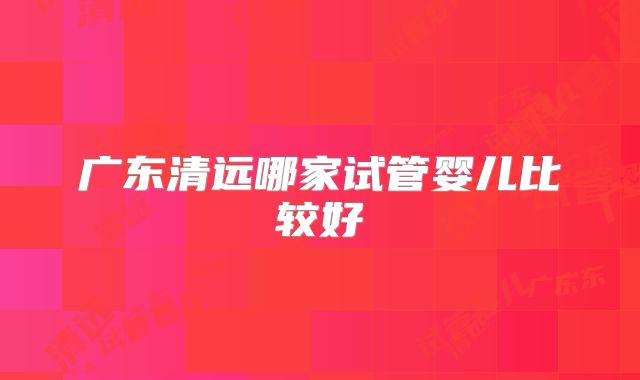 广东清远哪家试管婴儿比较好
