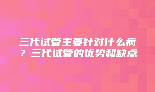 三代试管主要针对什么病？三代试管的优势和缺点