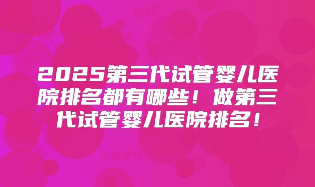 2025第三代试管婴儿医院排名都有哪些!做第三代试管婴儿医院排名!