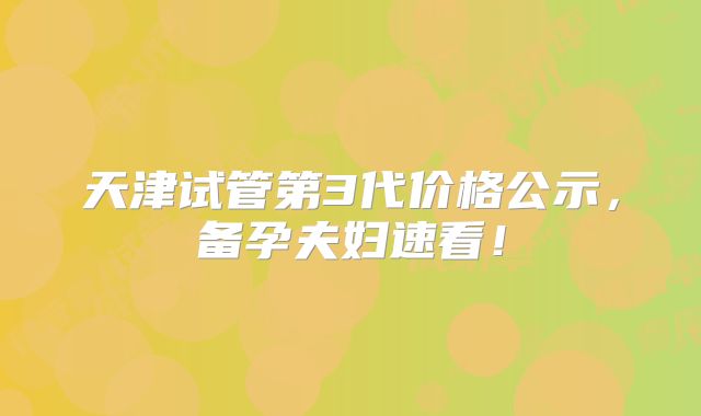 天津试管第3代价格公示,备孕夫妇速看!