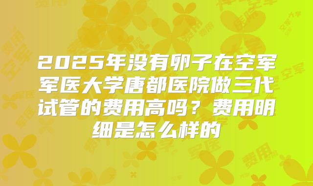 2025年没有卵子在空军军医大学唐都医院做三代试管的费用高吗？费用明细是怎么样的
