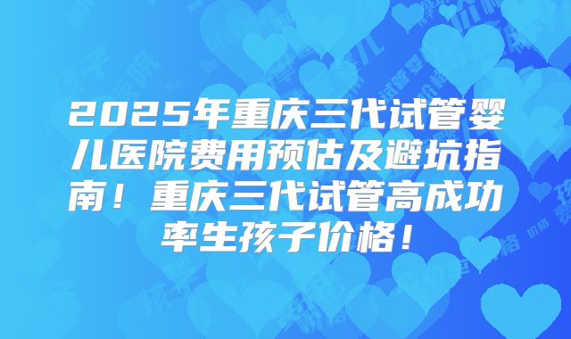 2025年重庆三代试管婴儿医院费用预估及避坑指南！重庆三代试管高成功率生孩子价格！