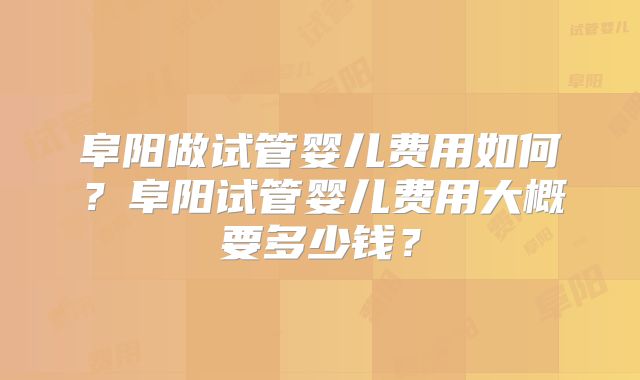阜阳做试管婴儿费用如何？阜阳试管婴儿费用大概要多少钱？
