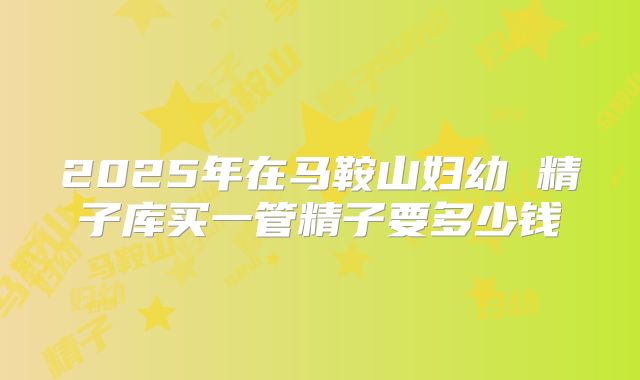 2025年在马鞍山妇幼 精子库买一管精子要多少钱