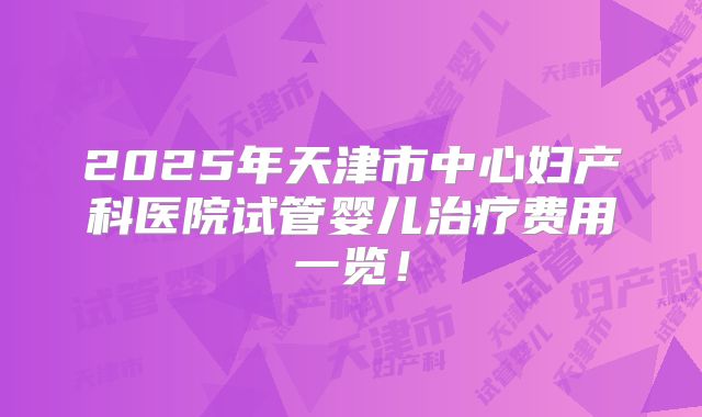 2025年天津市中心妇产科医院试管婴儿治疗费用一览!