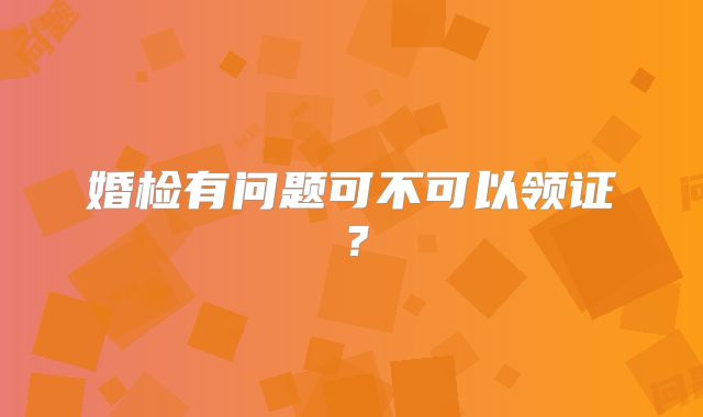 婚检有问题可不可以领证?