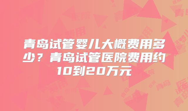 青岛试管婴儿大概费用多少？青岛试管医院费用约10到20万元