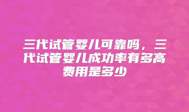 三代试管婴儿可靠吗,三代试管婴儿成功率有多高费用是多少