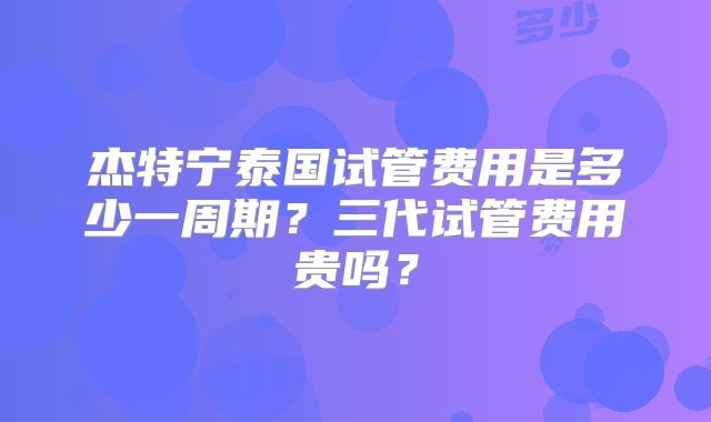 杰特宁泰国试管费用是多少一周期?三代试管费用贵吗?