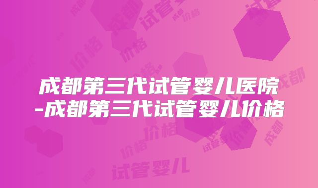 成都第三代试管婴儿医院-成都第三代试管婴儿价格