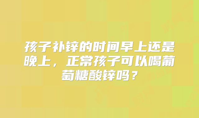 孩子补锌的时间早上还是晚上，正常孩子可以喝葡萄糖酸锌吗？