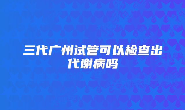 三代广州试管可以检查出代谢病吗