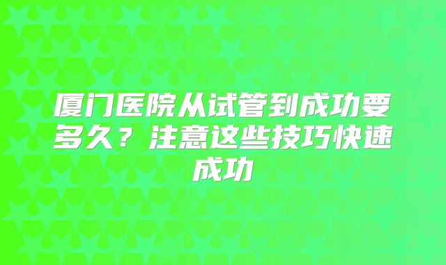 厦门医院从试管到成功要多久?注意这些技巧快速成功