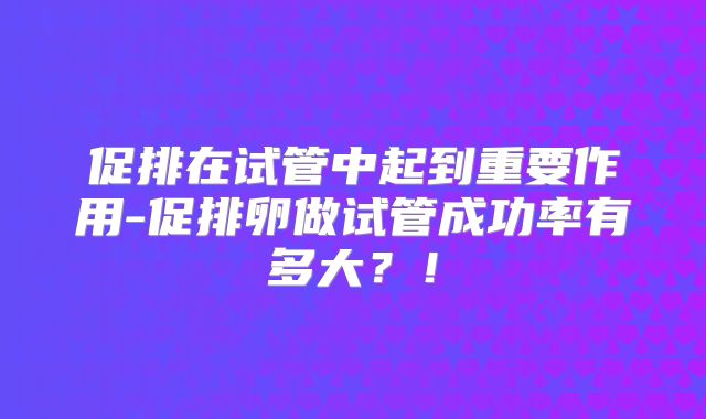 促排在试管中起到重要作用-促排卵做试管成功率有多大？！