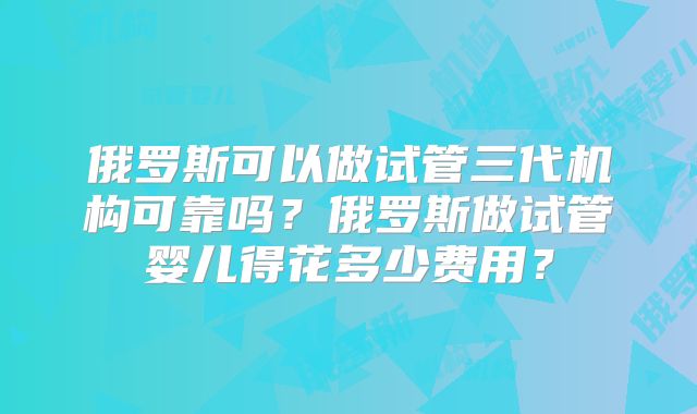 俄罗斯可以做试管三代机构可靠吗？俄罗斯做试管婴儿得花多少费用？