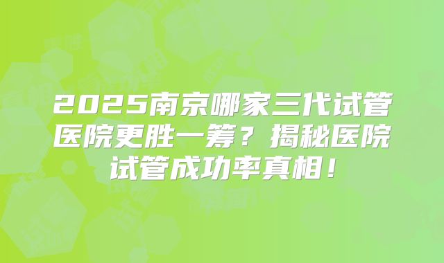 2025南京哪家三代试管医院更胜一筹？揭秘医院试管成功率真相！