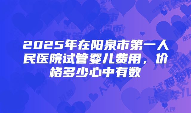 2025年在阳泉市第一人民医院试管婴儿费用,价格多少心中有数