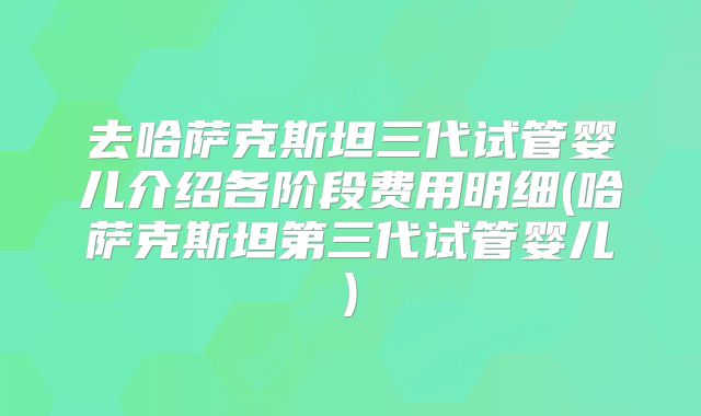 去哈萨克斯坦三代试管婴儿介绍各阶段费用明细(哈萨克斯坦第三代试管婴儿)