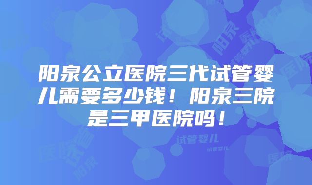 阳泉公立医院三代试管婴儿需要多少钱！阳泉三院是三甲医院吗！