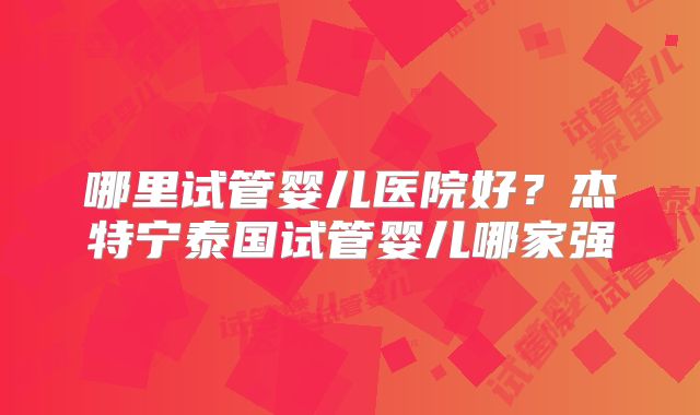 哪里试管婴儿医院好？杰特宁泰国试管婴儿哪家强
