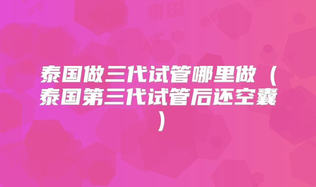 泰国做三代试管哪里做（泰国第三代试管后还空囊）