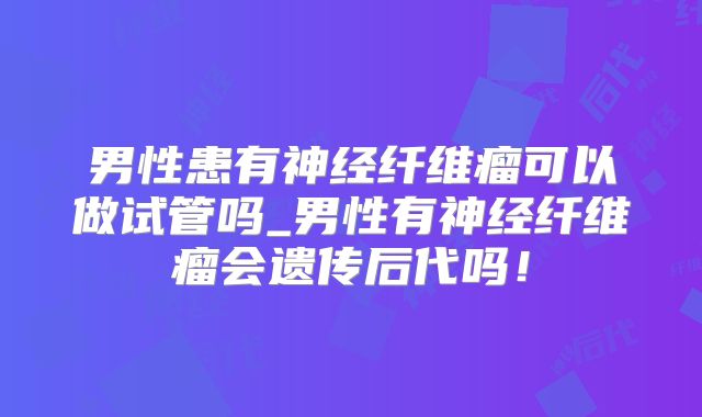 男性患有神经纤维瘤可以做试管吗_男性有神经纤维瘤会遗传后代吗！