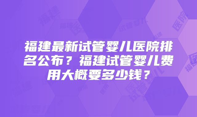 福建最新试管婴儿医院排名公布?福建试管婴儿费用大概要多少钱?