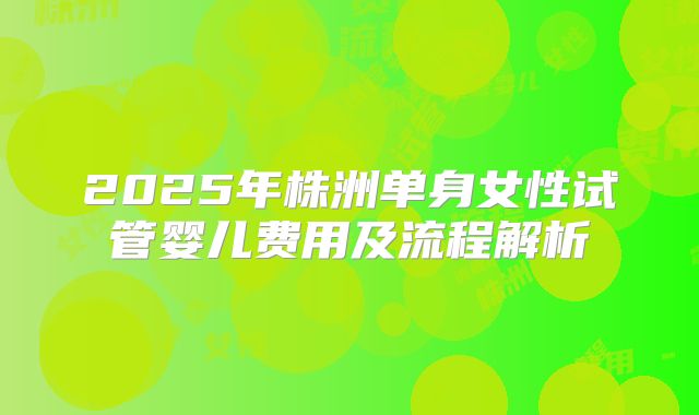 2025年株洲单身女性试管婴儿费用及流程解析