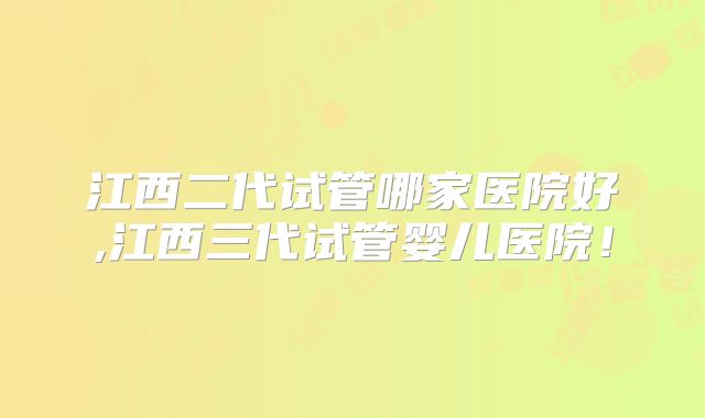 江西二代试管哪家医院好,江西三代试管婴儿医院!