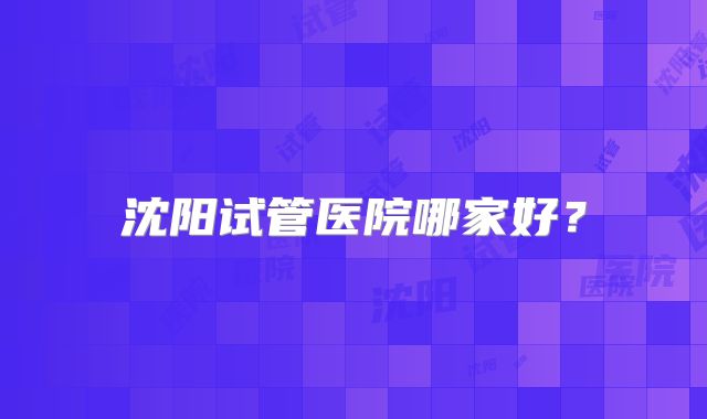 沈阳试管医院哪家好?