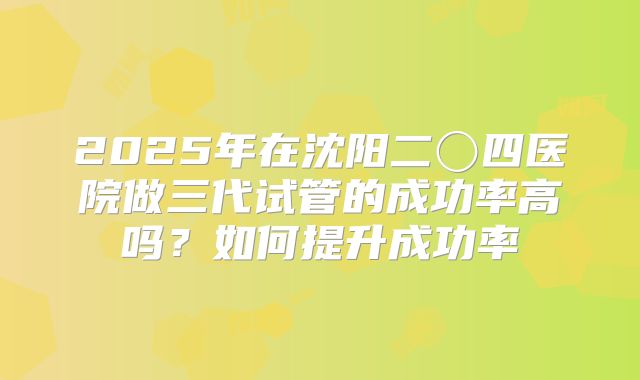 2025年在沈阳二〇四医院做三代试管的成功率高吗？如何提升成功率