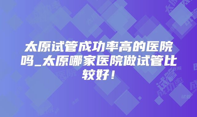 太原试管成功率高的医院吗_太原哪家医院做试管比较好!