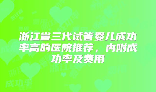 浙江省三代试管婴儿成功率高的医院推荐，内附成功率及费用