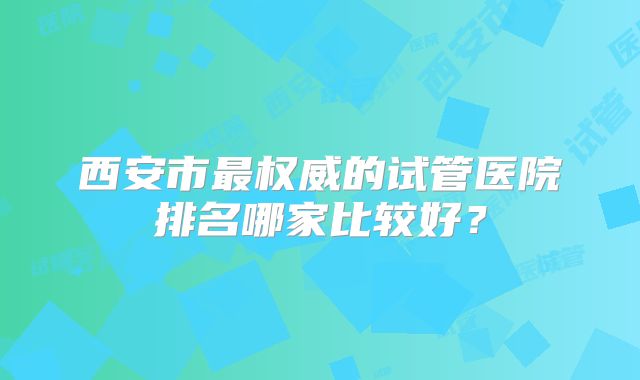西安市最权威的试管医院排名哪家比较好？