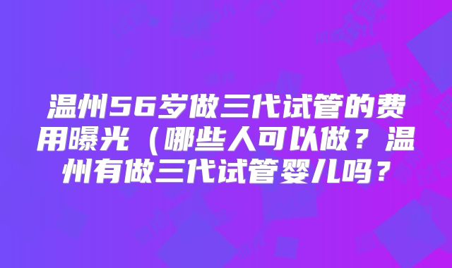 温州56岁做三代试管的费用曝光（哪些人可以做？温州有做三代试管婴儿吗？