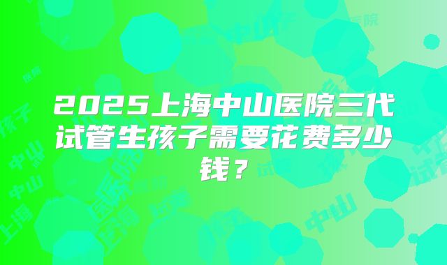 2025上海中山医院三代试管生孩子需要花费多少钱?
