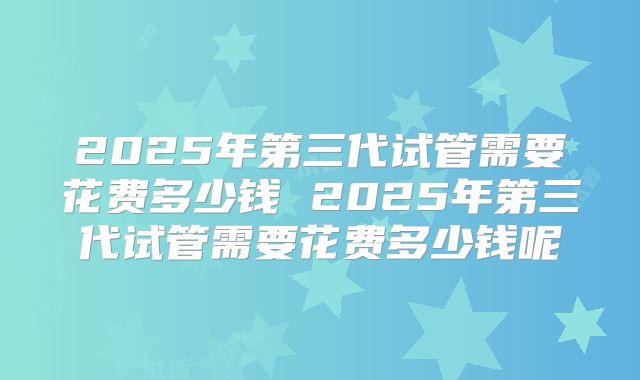 2025年第三代试管需要花费多少钱 2025年第三代试管需要花费多少钱呢