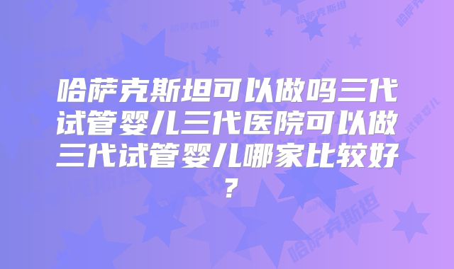 哈萨克斯坦可以做吗三代试管婴儿三代医院可以做三代试管婴儿哪家比较好？