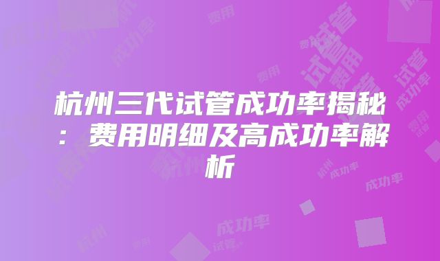杭州三代试管成功率揭秘：费用明细及高成功率解析